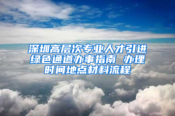 深圳高層次專業(yè)人才引進綠色通道辦事指南 辦理時間地點材料流程