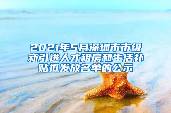 2021年5月深圳市市級新引進人才租房和生活補貼擬發(fā)放名單的公示