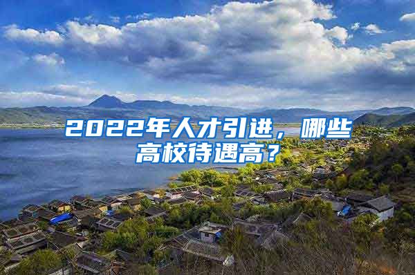 2022年人才引進，哪些高校待遇高？