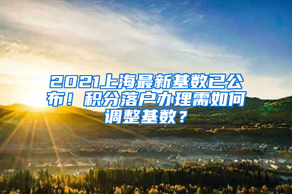 2021上海最新基數(shù)已公布！積分落戶辦理需如何調整基數(shù)？