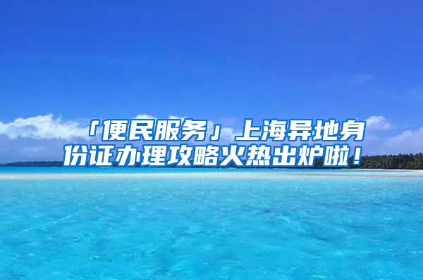 「便民服務」上海異地身份證辦理攻略火熱出爐啦！