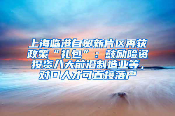 上海臨港自貿(mào)新片區(qū)再獲政策“禮包”：鼓勵險資投資八大前沿制造業(yè)等，對口人才可直接落戶