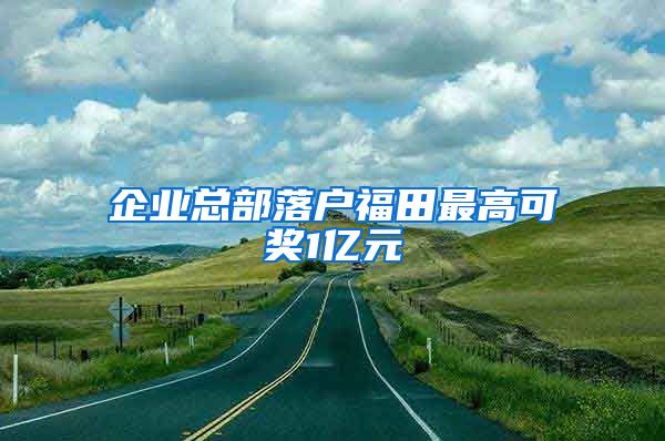 企業(yè)總部落戶福田最高可獎(jiǎng)1億元