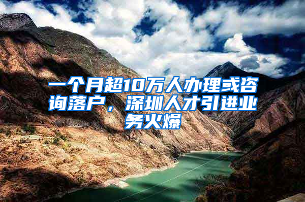 一個(gè)月超10萬人辦理或咨詢落戶，深圳人才引進(jìn)業(yè)務(wù)火爆