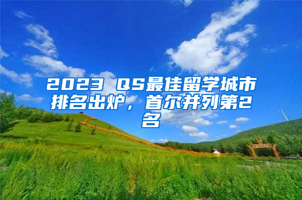 2023 QS最佳留學(xué)城市排名出爐，首爾并列第2名