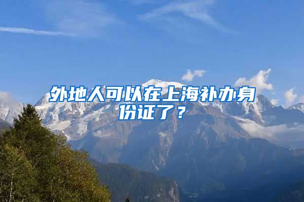 外地人可以在上海補(bǔ)辦身份證了？