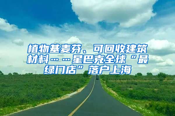 植物基麥芬、可回收建筑材料……星巴克全球“最綠門店”落戶上海