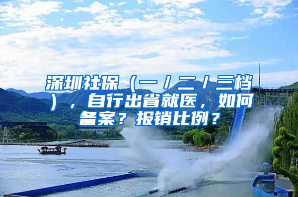 深圳社保（一／二／三檔），自行出省就醫(yī)，如何備案？報(bào)銷比例？