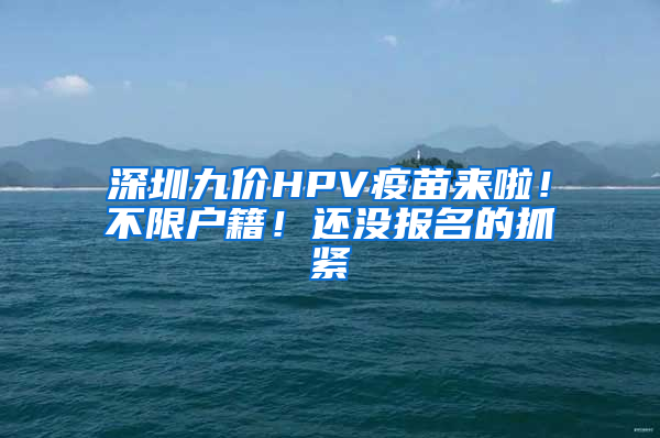 深圳九價HPV疫苗來啦！不限戶籍！還沒報名的抓緊