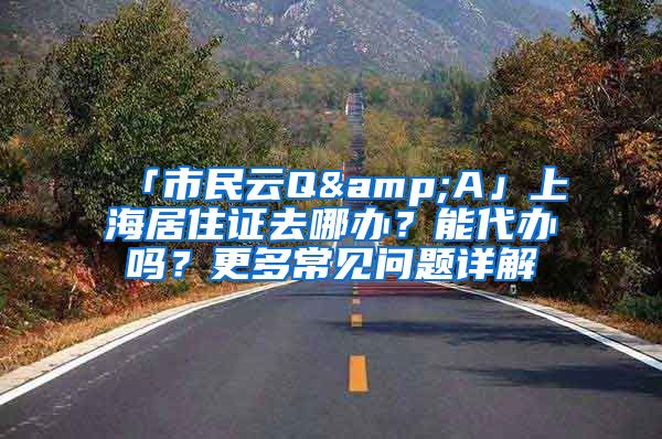 「市民云Q&A」上海居住證去哪辦？能代辦嗎？更多常見問題詳解→