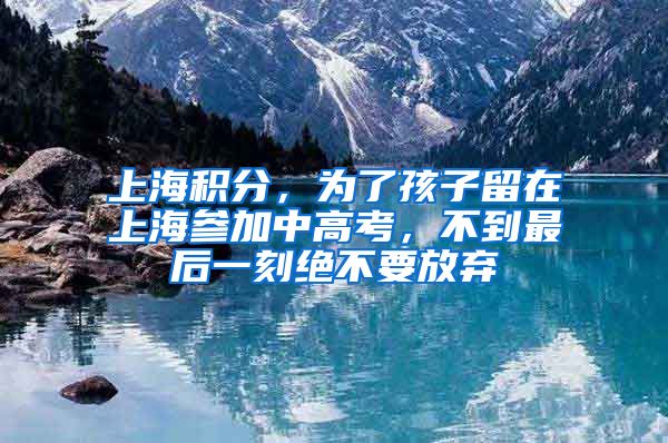 上海積分，為了孩子留在上海參加中高考，不到最后一刻絕不要放棄