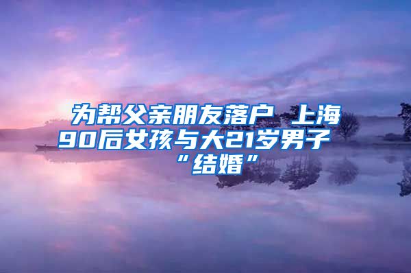 為幫父親朋友落戶 上海90后女孩與大21歲男子“結(jié)婚”