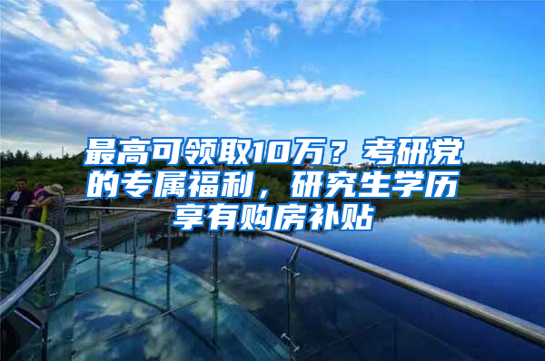 最高可領(lǐng)取10萬？考研黨的專屬福利，研究生學歷享有購房補貼