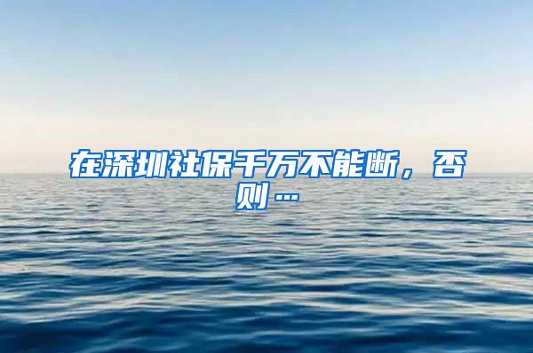 在深圳社保千萬不能斷，否則…