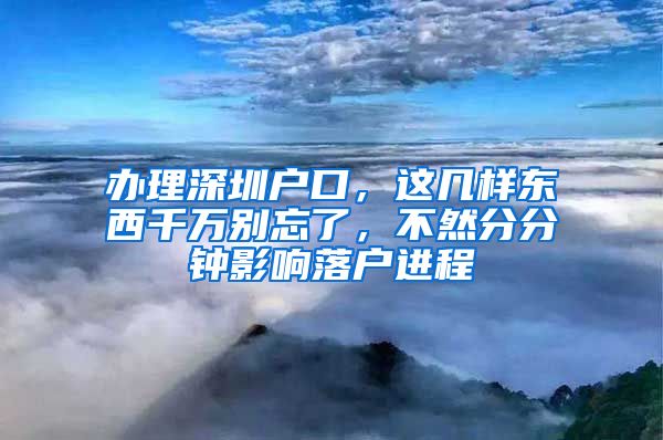 辦理深圳戶口，這幾樣東西千萬別忘了，不然分分鐘影響落戶進程