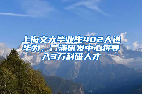 上海交大畢業(yè)生402人進華為，青浦研發(fā)中心將導(dǎo)入3萬科研人才