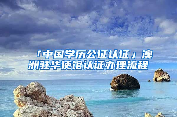 「中國(guó)學(xué)歷公證認(rèn)證」澳洲駐華使館認(rèn)證辦理流程