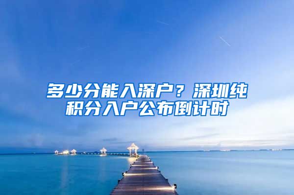 多少分能入深戶？深圳純積分入戶公布倒計(jì)時(shí)