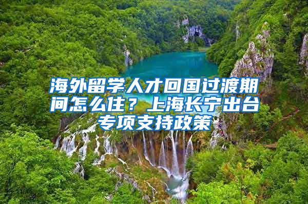 海外留學(xué)人才回國過渡期間怎么??？上海長寧出臺專項支持政策