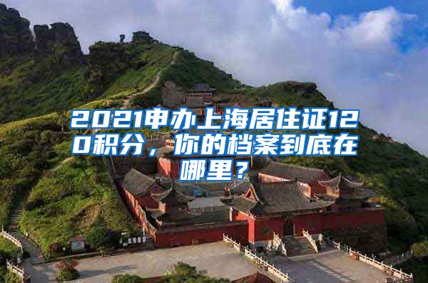 2021申辦上海居住證120積分，你的檔案到底在哪里？