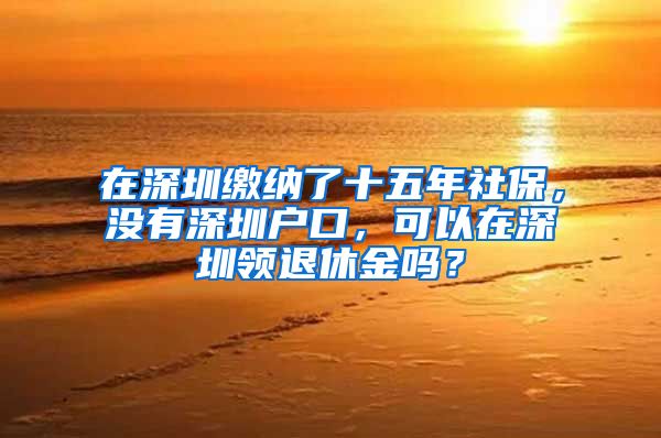 在深圳繳納了十五年社保，沒有深圳戶口，可以在深圳領(lǐng)退休金嗎？