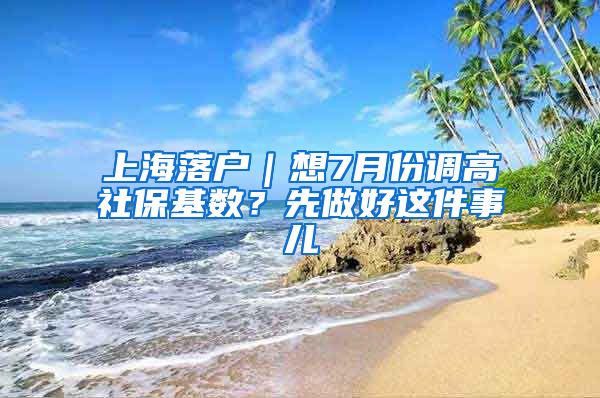 上海落戶｜想7月份調(diào)高社?；鶖?shù)？先做好這件事兒