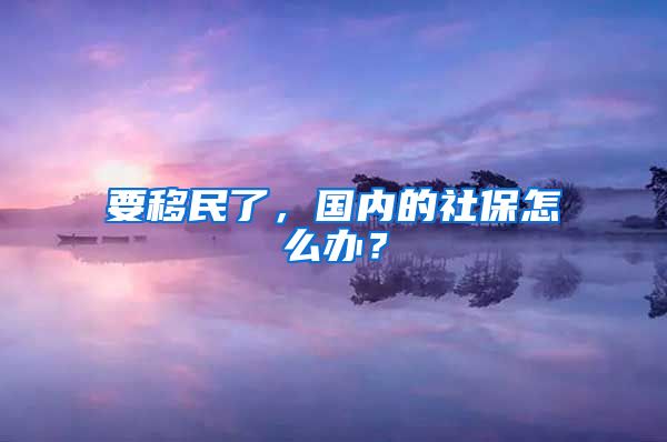 要移民了，國(guó)內(nèi)的社保怎么辦？