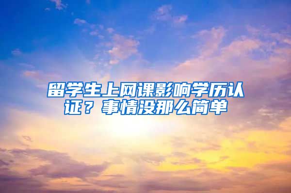 留學生上網(wǎng)課影響學歷認證？事情沒那么簡單