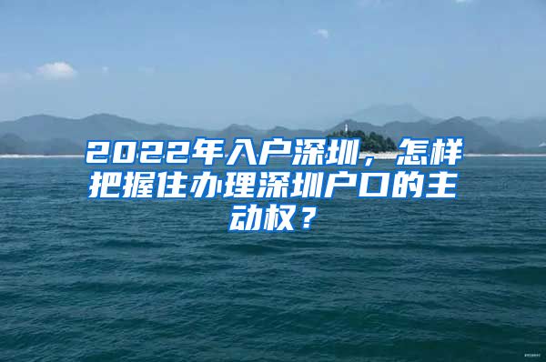 2022年入戶深圳，怎樣把握住辦理深圳戶口的主動權？