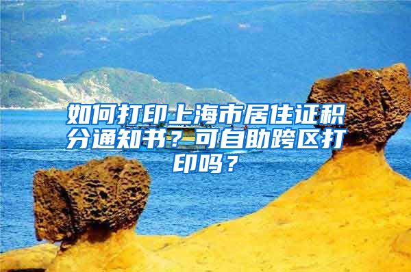 如何打印上海市居住證積分通知書？可自助跨區(qū)打印嗎？