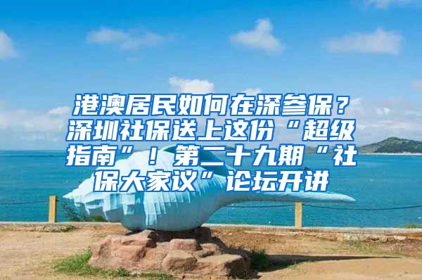 港澳居民如何在深參保？深圳社保送上這份“超級指南”！第二十九期“社保大家議”論壇開講