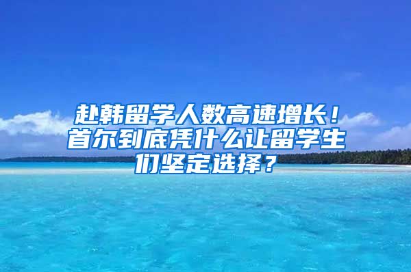 赴韓留學人數(shù)高速增長！首爾到底憑什么讓留學生們堅定選擇？