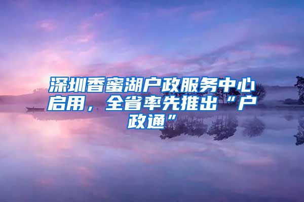 深圳香蜜湖戶政服務(wù)中心啟用，全省率先推出“戶政通”