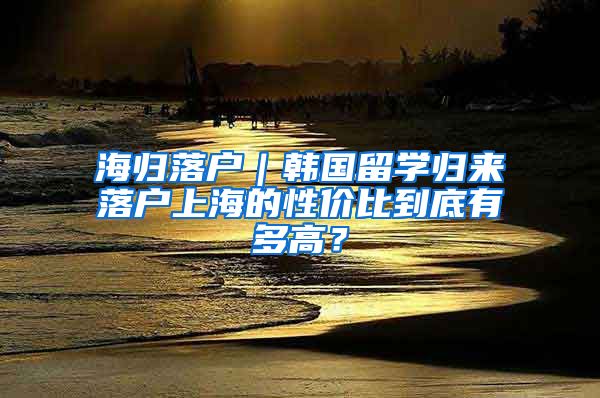 海歸落戶｜韓國留學歸來落戶上海的性價比到底有多高？