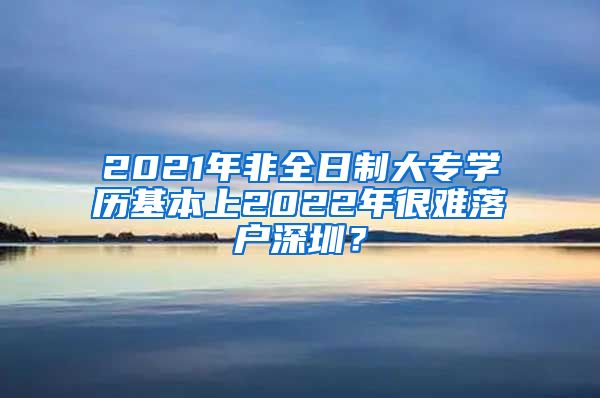 2021年非全日制大專學(xué)歷基本上2022年很難落戶深圳？