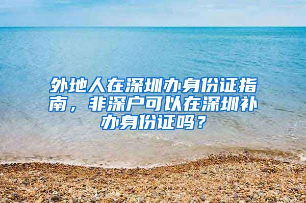 外地人在深圳辦身份證指南，非深戶可以在深圳補(bǔ)辦身份證嗎？