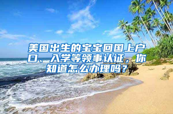 美國出生的寶寶回國上戶口、入學(xué)等領(lǐng)事認(rèn)證，你知道怎么辦理嗎？