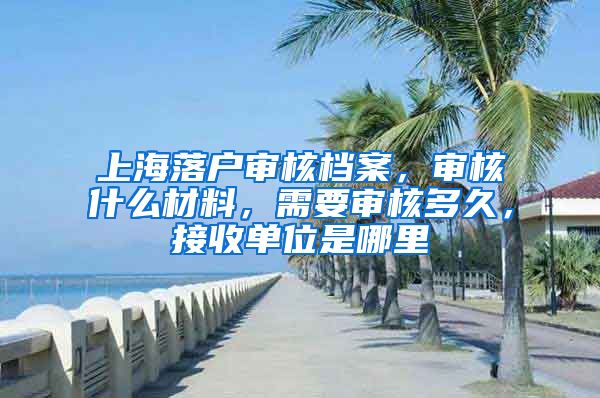 上海落戶審核檔案，審核什么材料，需要審核多久，接收單位是哪里