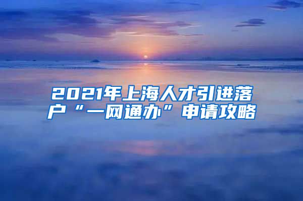 2021年上海人才引進(jìn)落戶“一網(wǎng)通辦”申請攻略