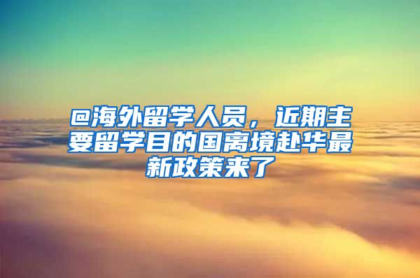 @海外留學(xué)人員，近期主要留學(xué)目的國(guó)離境赴華最新政策來了