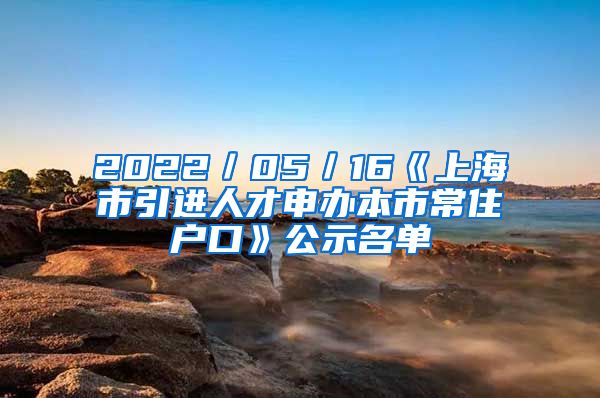 2022／05／16《上海市引進人才申辦本市常住戶口》公示名單