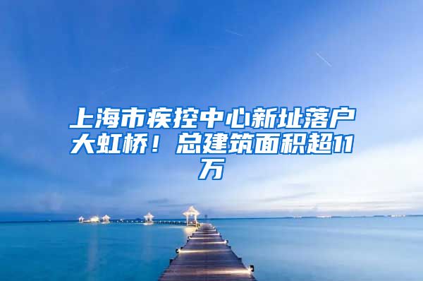 上海市疾控中心新址落戶(hù)大虹橋！總建筑面積超11萬(wàn)㎡