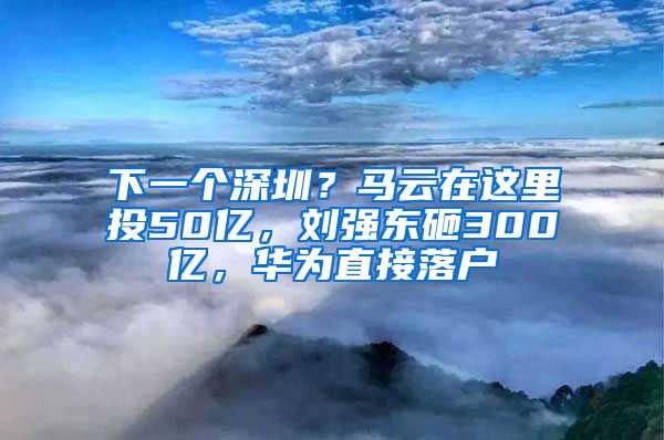 下一個深圳？馬云在這里投50億，劉強東砸300億，華為直接落戶