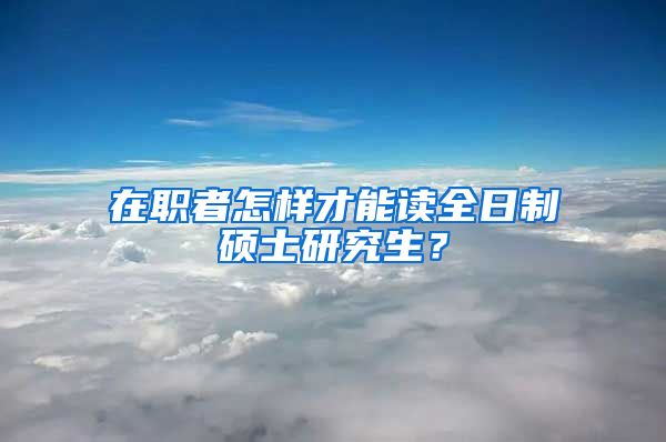 在職者怎樣才能讀全日制碩士研究生？