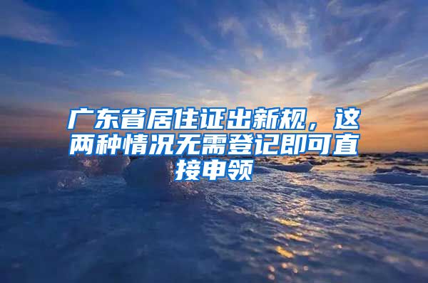 廣東省居住證出新規(guī)，這兩種情況無需登記即可直接申領(lǐng)