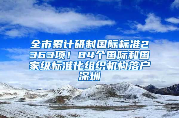 全市累計研制國際標準2363項！84個國際和國家級標準化組織機構落戶深圳