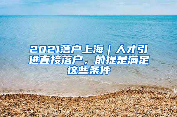 2021落戶上海｜人才引進直接落戶，前提是滿足這些條件