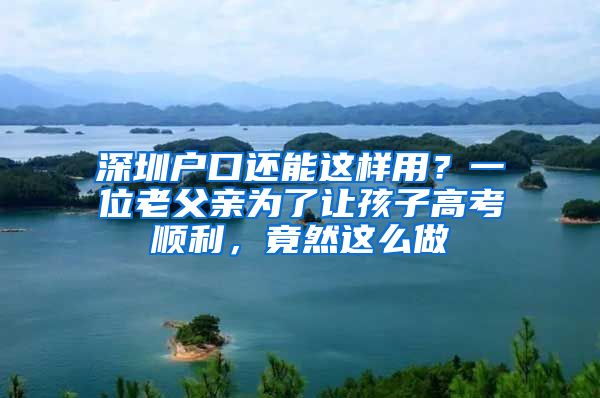 深圳戶口還能這樣用？一位老父親為了讓孩子高考順利，竟然這么做