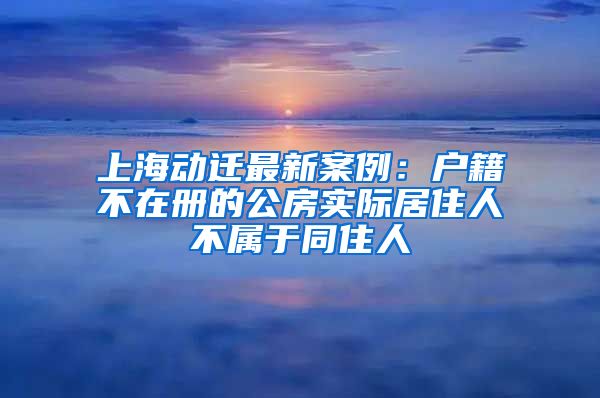 上海動(dòng)遷最新案例：戶籍不在冊(cè)的公房實(shí)際居住人不屬于同住人