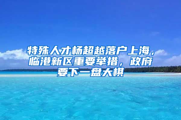 特殊人才楊超越落戶(hù)上海，臨港新區(qū)重要舉措，政府要下一盤(pán)大棋